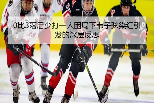 0比3落后少打一人困局下韦子弦染红引发的深层反思